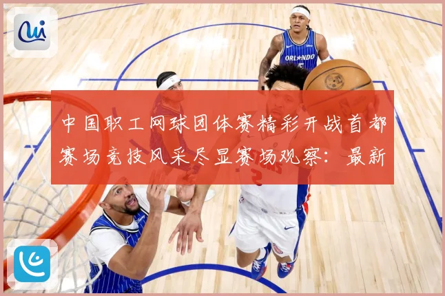 中国职工网球团体赛精彩开战首都赛场竞技风采尽显赛场观察：最新赛事动态与深度分析