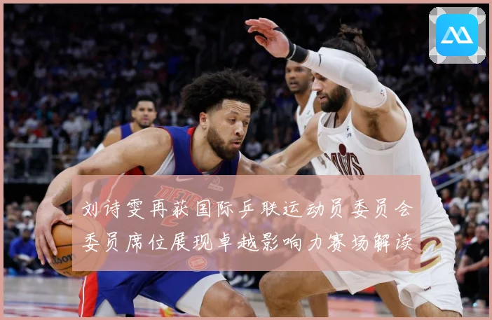 刘诗雯再获国际乒联运动员委员会委员席位展现卓越影响力赛场解读：最新赛事动态与深度分析