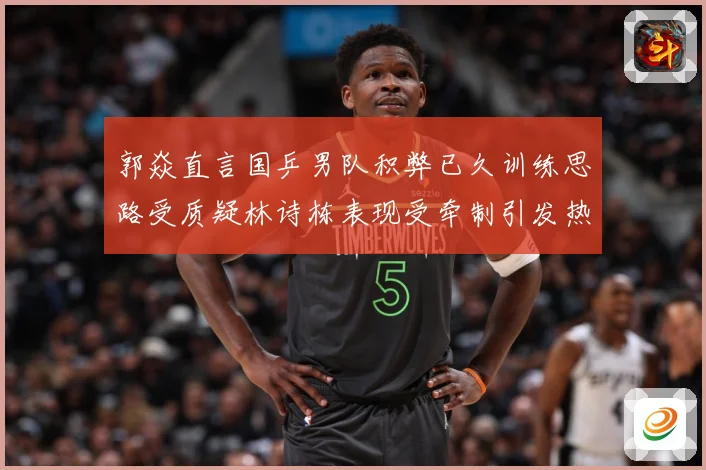 郭焱直言国乒男队积弊已久训练思路受质疑林诗栋表现受牵制引发热赛场解读：最新赛事动态与深度分析