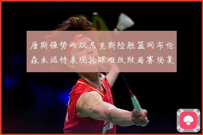 唐斯强势两双尼克斯险胜篮网布伦森米诺特表现抢眼难改败局赛场复盘：最新赛事动态与深度分析