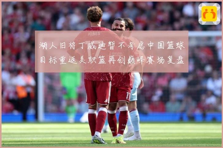 湖人旧将丁威迪暂不考虑中国篮球目标重返美职篮再创巅峰赛场复盘：最新赛事动态与深度分析