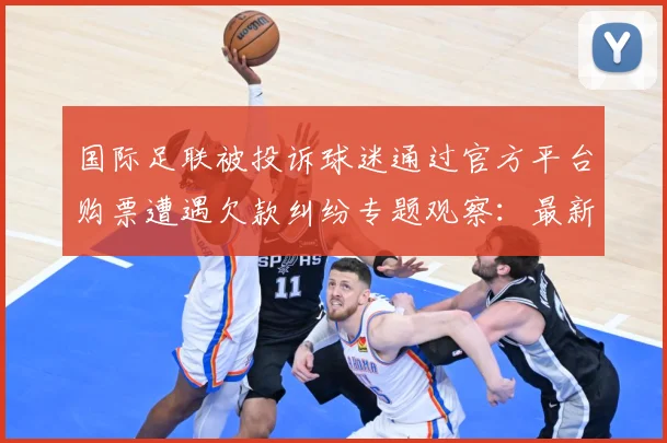 国际足联被投诉球迷通过官方平台购票遭遇欠款纠纷专题观察：最新赛事动态与深度分析