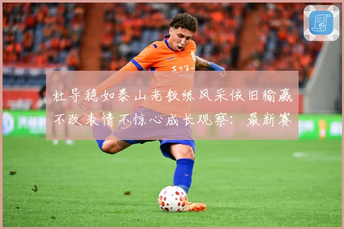 杜导稳如泰山老教练风采依旧输赢不改表情不惊心成长观察：最新赛事动态与深度分析