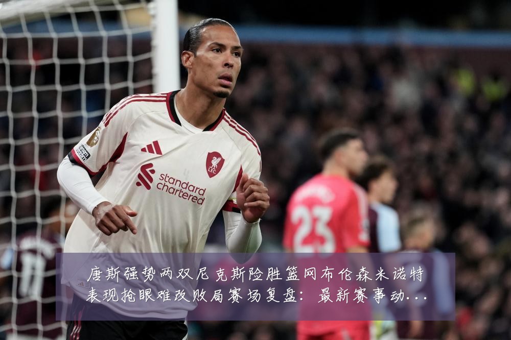 唐斯强势两双尼克斯险胜篮网布伦森米诺特表现抢眼难改败局赛场复盘:最新赛事动态与深度分析