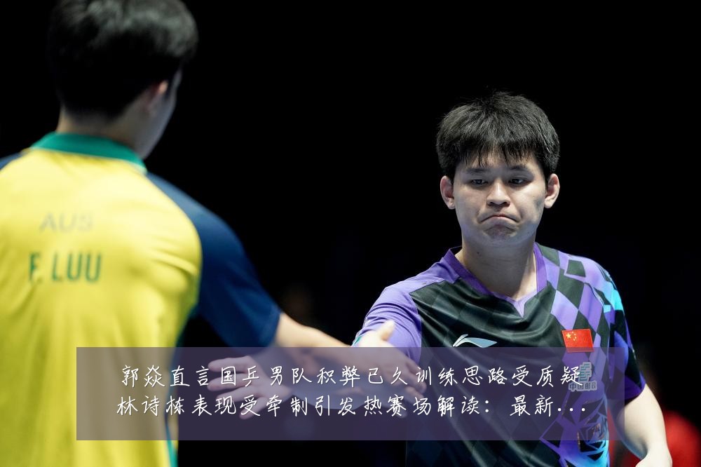 郭焱直言国乒男队积弊已久训练思路受质疑林诗栋表现受牵制引发热赛场解读：最新赛事动态与深度分析
