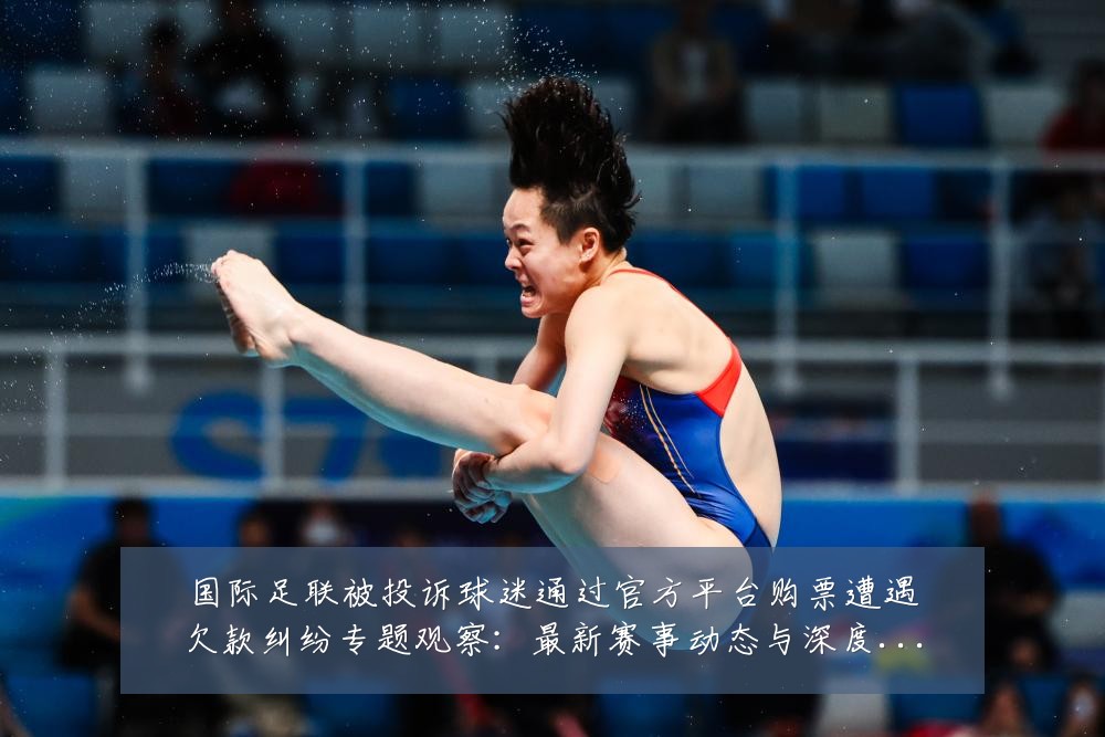 国际足联被投诉球迷通过官方平台购票遭遇欠款纠纷专题观察：最新赛事动态与深度分析