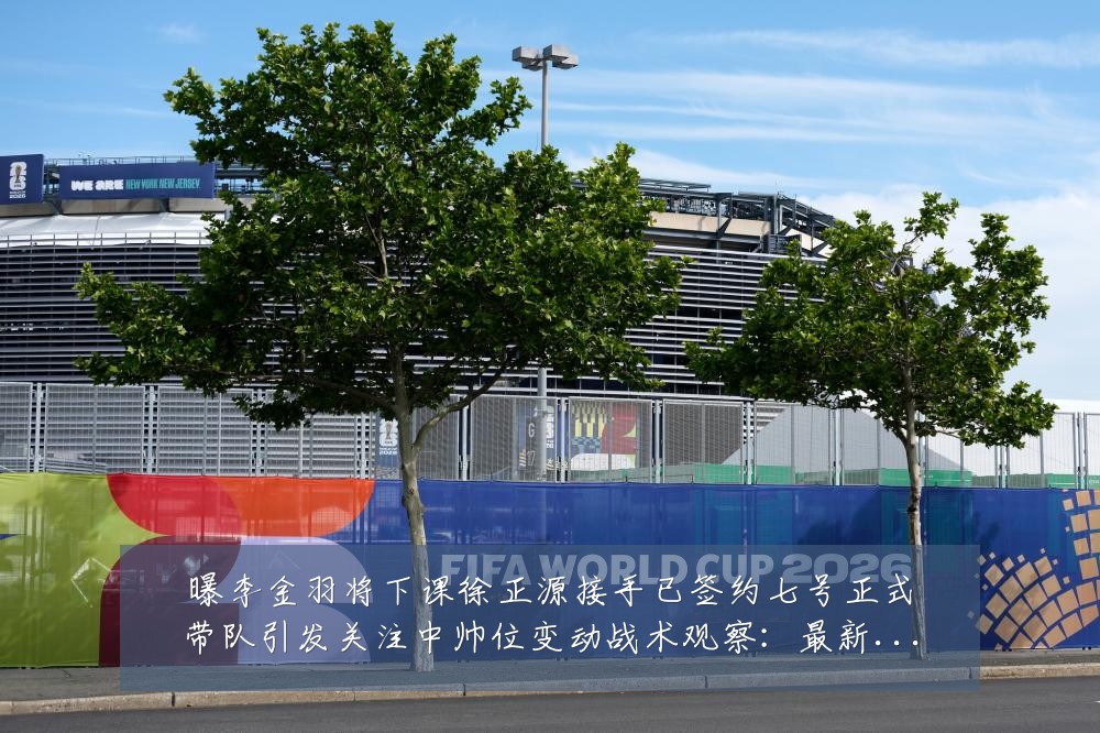 曝李金羽将下课徐正源接手已签约七号正式带队引发关注中帅位变动战术观察:最新赛事动态与深度分析